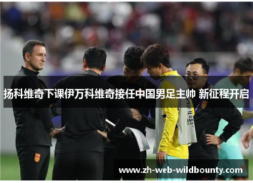 扬科维奇下课伊万科维奇接任中国男足主帅 新征程开启